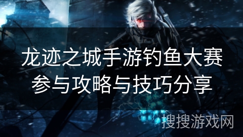 龙迹之城手游钓鱼大赛参与攻略与技巧分享