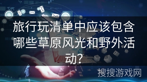 旅行玩清单中应该包含哪些草原风光和野外活动？