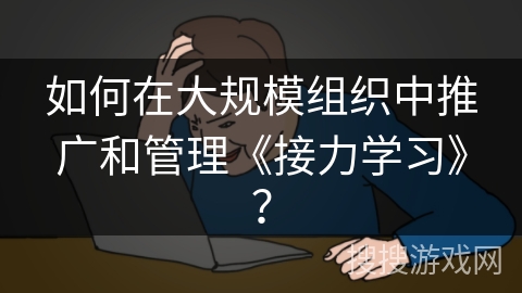 如何在大规模组织中推广和管理《接力学习》？
