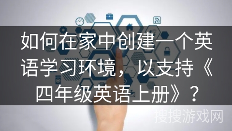 如何在家中创建一个英语学习环境,以支持《四年级英语上册》? 如何在家中创建一个英语学习环境,以支持《四年级英语上册》?