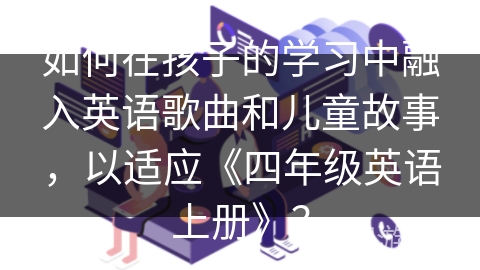 如何在孩子的学习中融入英语歌曲和儿童故事，以适应《四年级英语上册》？