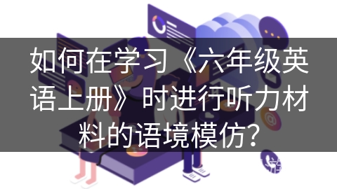 如何在学习《六年级英语上册》时进行听力材料的语境模仿？