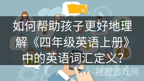 如何帮助孩子更好地理解《四年级英语上册》中的英语词汇定义? 如何帮助孩子更好地理解《四年级英语上册》中的英语词汇定义?