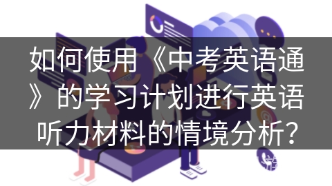 如何使用《中考英语通》的学习计划进行英语听力材料的情境分析？
