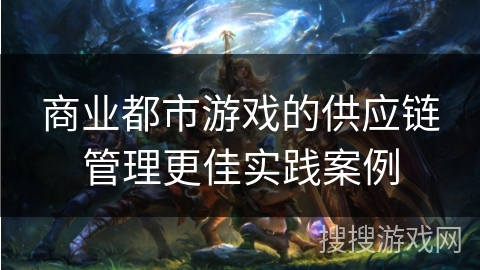 商业都市游戏的供应链管理更佳实践案例 商业都市游戏的供应链管理更佳实践案例