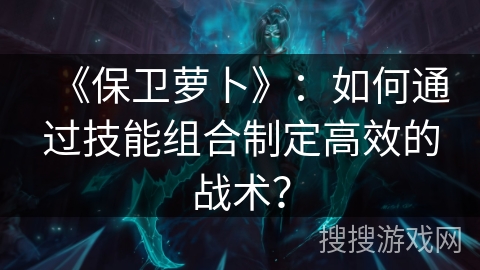《保卫萝卜》:如何通过技能组合制定高效的战术? 《保卫萝卜》:如何通过技能组合制定高效的战术?