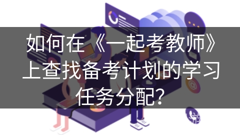 如何在《一起考教师》上查找备考计划的学习任务分配? 如何在《一起考教师》上查找备考计划的学习任务分配?