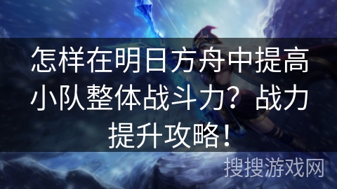 怎样在明日方舟中提高小队整体战斗力？战力提升攻略！