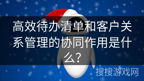 高效待办清单和客户关系管理的协同作用是什么? 高效待办清单和客户关系管理的协同作用是什么?