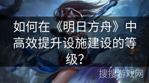如何在《明日方舟》中高效提升设施建设的等级？