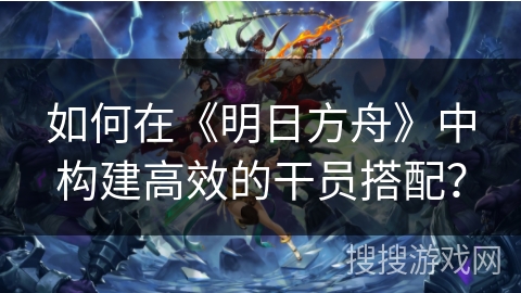 如何在《明日方舟》中构建高效的干员搭配？