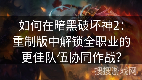 如何在暗黑破坏神2：重制版中解锁全职业的更佳队伍协同作战？