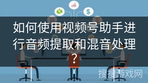 如何使用视频号助手进行音频提取和混音处理？