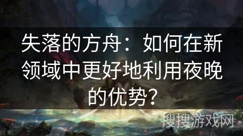 失落的方舟：如何在新领域中更好地利用夜晚的优势？