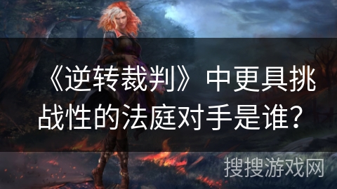 《逆转裁判》中更具挑战性的法庭对手是谁？