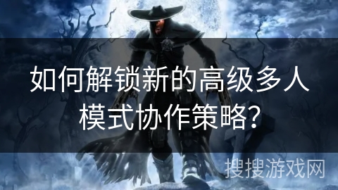 如何解锁新的高级多人模式协作策略？