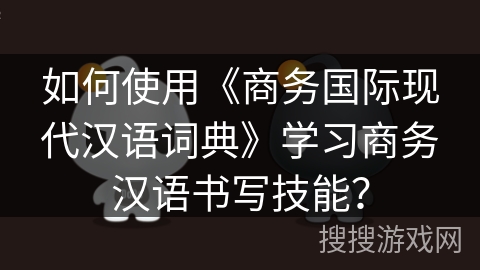 如何使用《商务国际现代汉语词典》学习商务汉语书写技能？