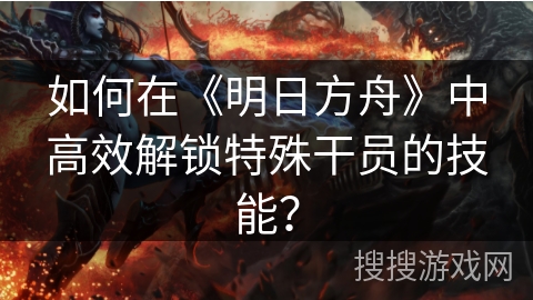 如何在《明日方舟》中高效解锁特殊干员的技能? 如何在《明日方舟》中高效解锁特殊干员的技能?