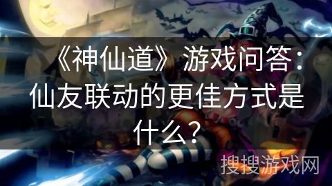 《神仙道》游戏问答：仙友联动的更佳方式是什么？