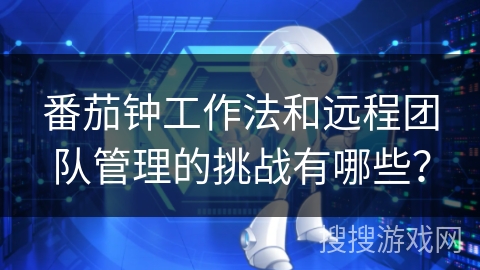 番茄钟工作法和远程团队管理的挑战有哪些？