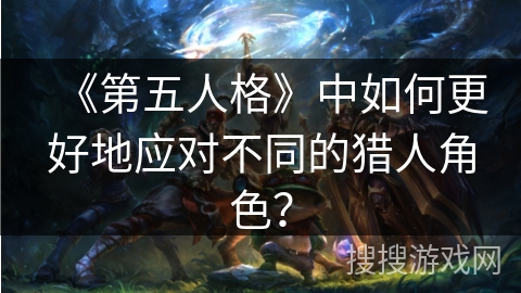 《第五人格》中如何更好地应对不同的猎人角色？