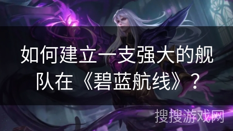 如何建立一支强大的舰队在《碧蓝航线》？