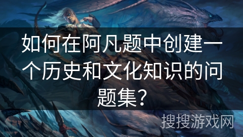 如何在阿凡题中创建一个历史和文化知识的问题集？