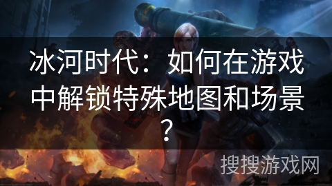 冰河时代：如何在游戏中解锁特殊地图和场景？