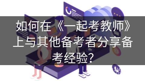 如何在《一起考教师》上与其他备考者分享备考经验？