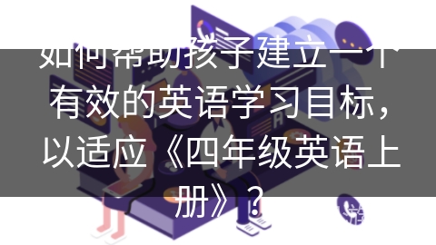 如何帮助孩子建立一个有效的英语学习目标,以适应《四年级英语上册》? 如何帮助孩子建立一个有效的英语学习目标,以适应《四年级英语上册》?