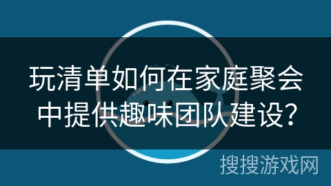 玩清单如何在家庭聚会中提供趣味团队建设? 玩清单如何在家庭聚会中提供趣味团队建设?