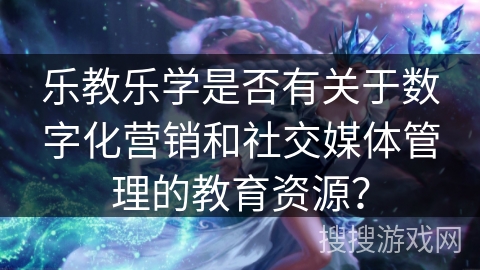 乐教乐学是否有关于数字化营销和社交媒体管理的教育资源? 乐教乐学是否有关于数字化营销和社交媒体管理的教育资源?