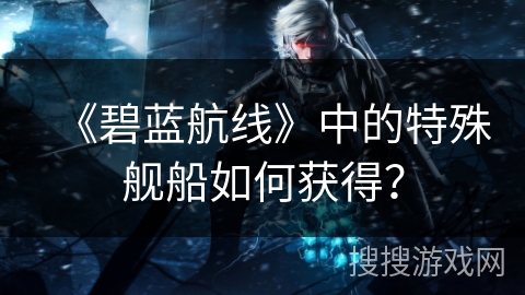 《碧蓝航线》中的特殊舰船如何获得？