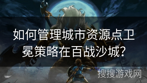 如何管理城市资源点卫冕策略在百战沙城？