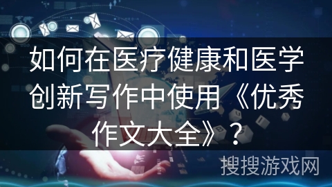 如何在医疗健康和医学创新写作中使用《优秀作文大全》？