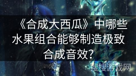 《合成大西瓜》中哪些水果组合能够制造极致合成音效？