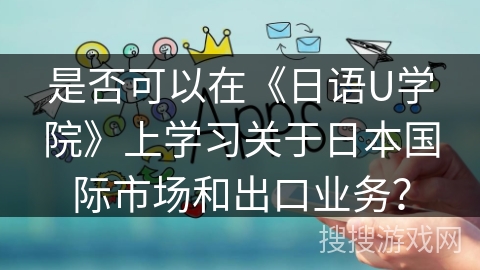 是否可以在《日语U学院》上学习关于日本国际市场和出口业务？