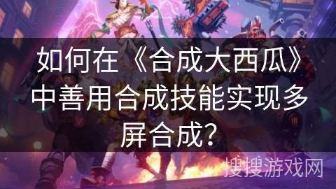 如何在《合成大西瓜》中善用合成技能实现多屏合成? 如何在《合成大西瓜》中善用合成技能实现多屏合成?