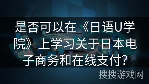 是否可以在《日语U学院》上学习关于日本电子商务和在线支付? 是否可以在《日语U学院》上学习关于日本电子商务和在线支付?