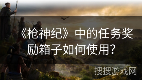 《枪神纪》中的任务奖励箱子如何使用?