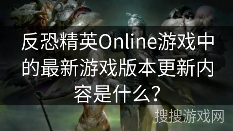 反恐精英Online游戏中的最新游戏版本更新内容是什么?