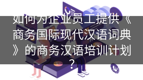 如何为企业员工提供《商务国际现代汉语词典》的商务汉语培训计划？