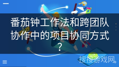 番茄钟工作法和跨团队协作中的项目协同方式？