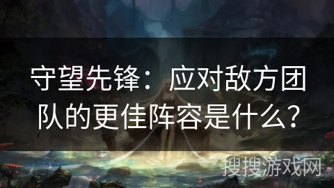 守望先锋：应对敌方团队的更佳阵容是什么？