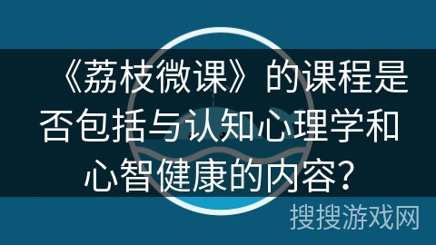 《荔枝微课》的课程是否包括与认知心理学和心智健康的内容? 《荔枝微课》的课程是否包括与认知心理学和心智健康的内容?