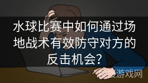 水球比赛中如何通过场地战术有效防守对方的反击机会？