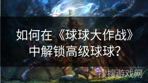如何在《球球大作战》中解锁高级球球？