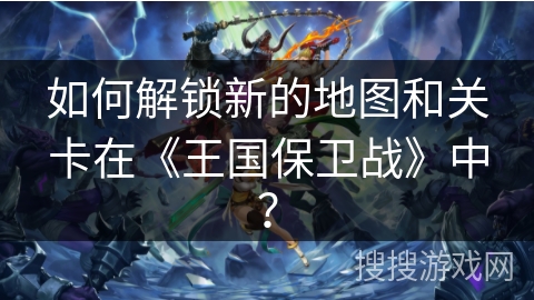 如何解锁新的地图和关卡在《王国保卫战》中？