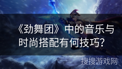 《劲舞团》中的音乐与时尚搭配有何技巧？