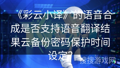 《彩云小译》的语音合成是否支持语音翻译结果云备份密码保护时间设定？
